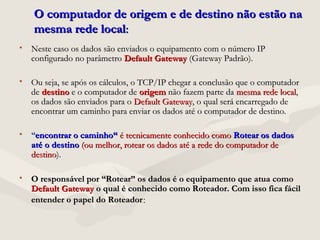 O computador de origem e de destino não estão naO computador de origem e de destino não estão na
mesma rede localmesma rede local::
• Neste caso os dados são enviados o equipamento com o número IPNeste caso os dados são enviados o equipamento com o número IP
configurado no parâmetroconfigurado no parâmetro Default GatewayDefault Gateway (Gateway Padrão).(Gateway Padrão).
• Ou seja, se após os cálculos, o TCP/IP chegar a conclusão que o computadorOu seja, se após os cálculos, o TCP/IP chegar a conclusão que o computador
dede destinodestino e o computador dee o computador de origemorigem não fazem parte danão fazem parte da mesma rede localmesma rede local,,
os dados são enviados para oos dados são enviados para o Default GatewayDefault Gateway, o qual será encarregado de, o qual será encarregado de
encontrar um caminho para enviar os dados até o computador de destino.encontrar um caminho para enviar os dados até o computador de destino.
• ““encontrar o caminho“encontrar o caminho“ é tecnicamente conhecido comoé tecnicamente conhecido como Rotear os dadosRotear os dados
até o destinoaté o destino (ou melhor, rotear os dados até a rede do computador de(ou melhor, rotear os dados até a rede do computador de
destinodestino).).
• O responsável por “Rotear” os dados é o equipamento que atua comoO responsável por “Rotear” os dados é o equipamento que atua como
Default GatewayDefault Gateway o qual é conhecido como Roteador. Com isso fica fácilo qual é conhecido como Roteador. Com isso fica fácil
entender o papel do Roteadorentender o papel do Roteador::
 