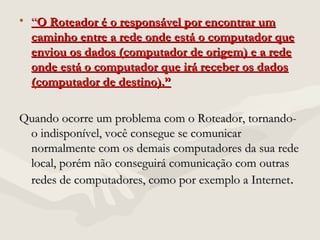 • ““O Roteador é o responsável por encontrar umO Roteador é o responsável por encontrar um
caminho entre a rede onde está o computador quecaminho entre a rede onde está o computador que
enviou os dados (computador de origem) e a redeenviou os dados (computador de origem) e a rede
onde está o computador que irá receber os dadosonde está o computador que irá receber os dados
(computador de destino).”(computador de destino).”
Quando ocorre um problema com o Roteador, tornando-Quando ocorre um problema com o Roteador, tornando-
o indisponível, você consegue se comunicaro indisponível, você consegue se comunicar
normalmente com os demais computadores da sua redenormalmente com os demais computadores da sua rede
local, porém não conseguirá comunicação com outraslocal, porém não conseguirá comunicação com outras
redes de computadores, como por exemplo a Internetredes de computadores, como por exemplo a Internet..
 