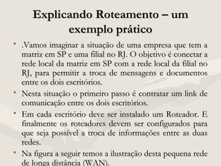Explicando Roteamento – umExplicando Roteamento – um
exemplo práticoexemplo prático
• .Vamos imaginar a situação de uma empresa que tem a.Vamos imaginar a situação de uma empresa que tem a
matriz em SP e uma filial no RJ. O objetivo é conectar amatriz em SP e uma filial no RJ. O objetivo é conectar a
rede local da matriz em SP com a rede local da filial norede local da matriz em SP com a rede local da filial no
RJ, para permitir a troca de mensagens e documentosRJ, para permitir a troca de mensagens e documentos
entre os dois escritórios.entre os dois escritórios.
• Nesta situação o primeiro passo é contratar um link deNesta situação o primeiro passo é contratar um link de
comunicação entre os dois escritórios.comunicação entre os dois escritórios.
• Em cada escritório deve ser instalado um Roteador. EEm cada escritório deve ser instalado um Roteador. E
finalmente os roteadores devem ser configurados parafinalmente os roteadores devem ser configurados para
que seja possível a troca de informações entre as duasque seja possível a troca de informações entre as duas
redes.redes.
• Na figura a seguir temos a ilustração desta pequena redeNa figura a seguir temos a ilustração desta pequena rede
de longa distância (WAN).de longa distância (WAN).
 