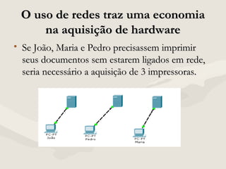 O uso de redes traz uma economiaO uso de redes traz uma economia
na aquisição de hardwarena aquisição de hardware
• Se João, Maria e Pedro precisassem imprimirSe João, Maria e Pedro precisassem imprimir
seus documentos sem estarem ligados em rede,seus documentos sem estarem ligados em rede,
seria necessário a aquisição de 3 impressoras.seria necessário a aquisição de 3 impressoras.
 