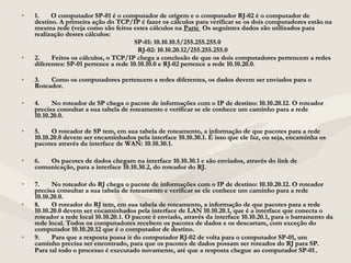 • 1.       O computador SP-01 é o computador de origem e o computador RJ-02 é o computador de1.       O computador SP-01 é o computador de origem e o computador RJ-02 é o computador de
destino. A primeira ação do TCP/IP é fazer os cálculos para verificar se os dois computadores estão nadestino. A primeira ação do TCP/IP é fazer os cálculos para verificar se os dois computadores estão na
mesma rede (veja como são feitos estes cálculos namesma rede (veja como são feitos estes cálculos na ParteParte Os seguintes dados são utilizados paraOs seguintes dados são utilizados para
realização destes cálculos:realização destes cálculos:
SP-01: 10.10.10.5/255.255.255.0SP-01: 10.10.10.5/255.255.255.0
RJ-02: 10.10.20.12/255.255.255.0RJ-02: 10.10.20.12/255.255.255.0
• 2.       Feitos os cálculos, o TCP/IP chega a conclusão de que os dois computadores pertencem a redes2.       Feitos os cálculos, o TCP/IP chega a conclusão de que os dois computadores pertencem a redes
diferentes: SP-01 pertence a rede 10.10.10.0 e RJ-02 pertence a rede 10.10.20.0.diferentes: SP-01 pertence a rede 10.10.10.0 e RJ-02 pertence a rede 10.10.20.0.
• 3.       Como os computadores pertencem a redes diferentes, os dados devem ser enviados para o3.       Como os computadores pertencem a redes diferentes, os dados devem ser enviados para o
Roteador.Roteador.
• 4.       No roteador de SP chega o pacote de informações com o IP de destino: 10.10.20.12. O roteador4.       No roteador de SP chega o pacote de informações com o IP de destino: 10.10.20.12. O roteador
precisa consultar a sua tabela de roteamento e verificar se ele conhece um caminho para a redeprecisa consultar a sua tabela de roteamento e verificar se ele conhece um caminho para a rede
10.10.20.0.10.10.20.0.
• 5.       O roteador de SP tem, em sua tabela de roteamento, a informação de que pacotes para a rede5.       O roteador de SP tem, em sua tabela de roteamento, a informação de que pacotes para a rede
10.10.20.0 devem ser encaminhados pela interface 10.10.30.1. É isso que ele faz, ou seja, encaminha os10.10.20.0 devem ser encaminhados pela interface 10.10.30.1. É isso que ele faz, ou seja, encaminha os
pacotes através da interface de WAN: 10.10.30.1.pacotes através da interface de WAN: 10.10.30.1.
• 6.       Os pacotes de dados chegam na interface 10.10.30.1 e são enviados, através do link de6.       Os pacotes de dados chegam na interface 10.10.30.1 e são enviados, através do link de
comunicação, para a interface 10.10.30.2, do roteador do RJ.comunicação, para a interface 10.10.30.2, do roteador do RJ.
• 7.       No roteador do RJ chega o pacote de informações com o IP de destino: 10.10.20.12. O roteador7.       No roteador do RJ chega o pacote de informações com o IP de destino: 10.10.20.12. O roteador
precisa consultar a sua tabela de roteamento e verificar se ele conhece um caminho para a redeprecisa consultar a sua tabela de roteamento e verificar se ele conhece um caminho para a rede
10.10.20.0.10.10.20.0.
• 8.       O roteador do RJ tem, em sua tabela de roteamento, a informação de que pacotes para a rede8.       O roteador do RJ tem, em sua tabela de roteamento, a informação de que pacotes para a rede
10.10.20.0 devem ser encaminhados pela interface de LAN 10.10.20.1, que é a interface que conecta o10.10.20.0 devem ser encaminhados pela interface de LAN 10.10.20.1, que é a interface que conecta o
roteador a rede local 10.10.20.1. O pacote é enviado, através da interface 10.10.20.1, para o barramento daroteador a rede local 10.10.20.1. O pacote é enviado, através da interface 10.10.20.1, para o barramento da
rede local. Todos os computadores recebem os pacotes de dados e os descartam, com exceção dorede local. Todos os computadores recebem os pacotes de dados e os descartam, com exceção do
computador 10.10.20.12 que é o computador de destino.computador 10.10.20.12 que é o computador de destino.
• 9.       Para que a resposta possa ir do computador RJ-02 de volta para o computador SP-01, um9.       Para que a resposta possa ir do computador RJ-02 de volta para o computador SP-01, um
caminho precisa ser encontrado, para que os pacotes de dados possam ser roteados do RJ para SP.caminho precisa ser encontrado, para que os pacotes de dados possam ser roteados do RJ para SP.
Para tal todo o processo é executado novamente, até que a resposta chegue ao computador SP-01Para tal todo o processo é executado novamente, até que a resposta chegue ao computador SP-01..
 