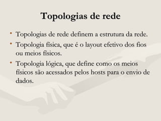 Topologias de redeTopologias de rede
• Topologias de rede definem a estrutura da rede.Topologias de rede definem a estrutura da rede.
• Topologia física, que é o layout efetivo dos fiosTopologia física, que é o layout efetivo dos fios
ou meios físicos.ou meios físicos.
• Topologia lógica, que define como os meiosTopologia lógica, que define como os meios
físicos são acessados pelos hosts para o envio defísicos são acessados pelos hosts para o envio de
dados.dados.
 