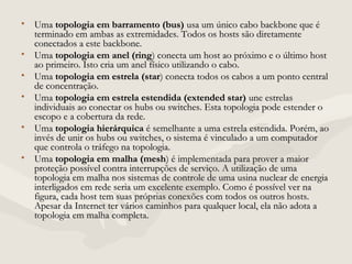• UmaUma topologia em barramento (bus)topologia em barramento (bus) usa um único cabo backbone que éusa um único cabo backbone que é
terminado em ambas as extremidades. Todos os hosts são diretamenteterminado em ambas as extremidades. Todos os hosts são diretamente
conectados a este backbone.conectados a este backbone.
• UmaUma topologia em anel (ringtopologia em anel (ring) conecta um host ao próximo e o último host) conecta um host ao próximo e o último host
ao primeiro. Isto cria um anel físico utilizando o cabo.ao primeiro. Isto cria um anel físico utilizando o cabo.
• UmaUma topologia em estrela (startopologia em estrela (star) conecta todos os cabos a um ponto central) conecta todos os cabos a um ponto central
de concentração.de concentração.
• UmaUma topologia em estrela estendida (extended star)topologia em estrela estendida (extended star) une estrelasune estrelas
individuais ao conectar os hubs ou switches. Esta topologia pode estender oindividuais ao conectar os hubs ou switches. Esta topologia pode estender o
escopo e a cobertura da rede.escopo e a cobertura da rede.
• UmaUma topologia hierárquicatopologia hierárquica é semelhante a uma estrela estendida. Porém, aoé semelhante a uma estrela estendida. Porém, ao
invés de unir os hubs ou switches, o sistema é vinculado a um computadorinvés de unir os hubs ou switches, o sistema é vinculado a um computador
que controla o tráfego na topologia.que controla o tráfego na topologia.
• UmaUma topologia em malha (meshtopologia em malha (mesh) é implementada para prover a maior) é implementada para prover a maior
proteção possível contra interrupções de serviço. A utilização de umaproteção possível contra interrupções de serviço. A utilização de uma
topologia em malha nos sistemas de controle de uma usina nuclear de energiatopologia em malha nos sistemas de controle de uma usina nuclear de energia
interligados em rede seria um excelente exemplo. Como é possível ver nainterligados em rede seria um excelente exemplo. Como é possível ver na
figura, cada host tem suas próprias conexões com todos os outros hosts.figura, cada host tem suas próprias conexões com todos os outros hosts.
Apesar da Internet ter vários caminhos para qualquer local, ela não adota aApesar da Internet ter vários caminhos para qualquer local, ela não adota a
topologia em malha completa.topologia em malha completa.
 