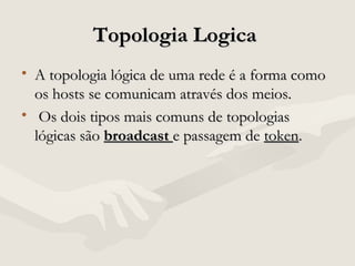 Topologia LogicaTopologia Logica
• A topologia lógica de uma rede é a forma comoA topologia lógica de uma rede é a forma como
os hosts se comunicam através dos meios.os hosts se comunicam através dos meios.
• Os dois tipos mais comuns de topologiasOs dois tipos mais comuns de topologias
lógicas sãológicas são broadcastbroadcast e passagem dee passagem de tokentoken..
 
