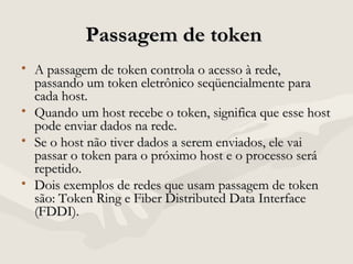 Passagem de tokenPassagem de token
• A passagem de token controla o acesso à rede,A passagem de token controla o acesso à rede,
passando um token eletrônico seqüencialmente parapassando um token eletrônico seqüencialmente para
cada host.cada host.
• Quando um host recebe o token, significa que esse hostQuando um host recebe o token, significa que esse host
pode enviar dados na rede.pode enviar dados na rede.
• Se o host não tiver dados a serem enviados, ele vaiSe o host não tiver dados a serem enviados, ele vai
passar o token para o próximo host e o processo serápassar o token para o próximo host e o processo será
repetido.repetido.
• Dois exemplos de redes que usam passagem de tokenDois exemplos de redes que usam passagem de token
são: Token Ring e Fiber Distributed Data Interfacesão: Token Ring e Fiber Distributed Data Interface
(FDDI).(FDDI).
 