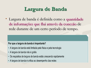 Largura de BandaLargura de Banda
• Largura de banda é definida como aLargura de banda é definida como a quantidadequantidade
de informações que flui através da conexãode informações que flui através da conexão dede
rede durante de um certo período de tempo.rede durante de um certo período de tempo.
 