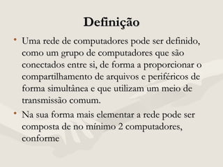 DefiniçãoDefinição
• Uma rede de computadores pode ser definido,Uma rede de computadores pode ser definido,
como um grupo de computadores que sãocomo um grupo de computadores que são
conectados entre si, de forma a proporcionar oconectados entre si, de forma a proporcionar o
compartilhamento de arquivos e periféricos decompartilhamento de arquivos e periféricos de
forma simultânea e que utilizam um meio deforma simultânea e que utilizam um meio de
transmissão comum.transmissão comum.
• Na sua forma mais elementar a rede pode serNa sua forma mais elementar a rede pode ser
composta de no mínimo 2 computadores,composta de no mínimo 2 computadores,
conformeconforme
 