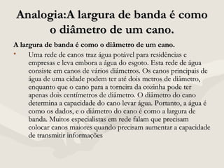 Analogia:A largura de banda é comoAnalogia:A largura de banda é como
o diâmetro de um cano.o diâmetro de um cano.
A largura de banda é como o diâmetro de um cano.A largura de banda é como o diâmetro de um cano.
• Uma rede de canos traz água potável para residências eUma rede de canos traz água potável para residências e
empresas e leva embora a água do esgoto. Esta rede de águaempresas e leva embora a água do esgoto. Esta rede de água
consiste em canos de vários diâmetros. Os canos principais deconsiste em canos de vários diâmetros. Os canos principais de
água de uma cidade podem ter até dois metros de diâmetro,água de uma cidade podem ter até dois metros de diâmetro,
enquanto que o cano para a torneira da cozinha pode terenquanto que o cano para a torneira da cozinha pode ter
apenas dois centímetros de diâmetro. O diâmetro do canoapenas dois centímetros de diâmetro. O diâmetro do cano
determina a capacidade do cano levar água. Portanto, a água édetermina a capacidade do cano levar água. Portanto, a água é
como os dados, e o diâmetro do cano é como a largura decomo os dados, e o diâmetro do cano é como a largura de
banda. Muitos especialistas em rede falam que precisambanda. Muitos especialistas em rede falam que precisam
colocar canos maiores quando precisam aumentar a capacidadecolocar canos maiores quando precisam aumentar a capacidade
de transmitir informaçõesde transmitir informações
 