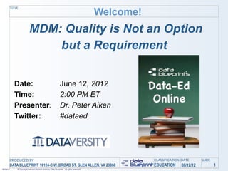 Welcome!
           TITLE




                             MDM: Quality is Not an Option
                                 but a Requirement


             Date:                                                June 12, 2012
             Time:                                                2:00 PM ET
             Presenter:                                           Dr. Peter Aiken
             Twitter:                                             #dataed




           PRODUCED BY                                                                                   CLASSIFICATION DATE      SLIDE
           DATA BLUEPRINT 10124-C W. BROAD ST, GLEN ALLEN, VA 23060                                      EDUCATION     06/12/12           1
06/06/12       © Copyright this and previous years by Data Blueprint - all rights reserved!
 