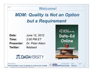 Welcome!
           TITLE




                                 MDM: Quality is Not an Option
                                     but a Requirement


              Date:                                                   June 12, 2012
              Time:                                                   2:00 PM ET
              Presenter:                                              Dr. Peter Aiken
              Twitter:                                                #dataed




           PRODUCED	
  BY                                                                                    CLASSIFICATION   DATE       SLIDE
           DATA BLUEPRINT 10124-C W. BROAD ST, GLEN ALLEN, VA 23060                                          EDUCATION        06/12/12           1
06/06/12           © Copyright this and previous years by Data Blueprint - all rights reserved!
 