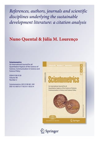 References, authors, journals and scientific
disciplines underlying the sustainable
development literature: a citation analysis


Nuno Quental & Júlia M. Lourenço



Scientometrics
An International Journal for all
Quantitative Aspects of the Science of
Science, Communication in Science and
Science Policy

ISSN 0138-9130
Volume 90
Number 2

Scientometrics (2012) 90:361-381
DOI 10.1007/s11192-011-0533-4




                                         1 23
 