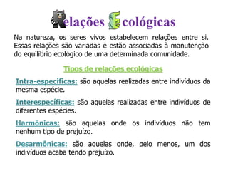 Na natureza, os seres vivos estabelecem relações entre si.
Essas relações são variadas e estão associadas à manutenção
do equilíbrio ecológico de uma determinada comunidade.
Tipos de relações ecológicas
Intra-específicas: são aquelas realizadas entre indivíduos da
mesma espécie.
Interespecíficas: são aquelas realizadas entre indivíduos de
diferentes espécies.
Harmônicas: são aquelas onde os indivíduos não tem
nenhum tipo de prejuízo.
Desarmônicas: são aquelas onde, pelo menos, um dos
indivíduos acaba tendo prejuízo.
elações cológicas
 