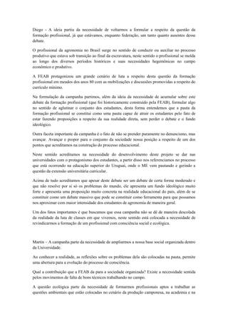 Diego - A ideia partiu da necessidade de voltarmos a formular a respeito da questão da
formação profissional, já que estávamos, enquanto federação, um tanto quanto ausentes desse
debate.

O profissional da agronomia no Brasil surge no sentido de conduzir ou auxiliar no processo
produtivo que estava sob transição ao final da escravatura, neste sentido o profissional se molda
ao longo dos diversos períodos históricos e suas necessidades hegemônicas no campo
econômico e produtivo.

A FEAB protagonizou um grande cenário de luta a respeito desta questão da formação
profissional em meados dos anos 80 com as mobilizações e discussões promovidas a respeito do
currículo mínimo.

Na formulação da campanha partimos, além da ideia da necessidade de acumular sobre este
debate da formação profissional (que foi historicamente construído pela FEAB), formular algo
no sentido de aglutinar o conjunto dos estudantes, desta forma entendemos que a pauta da
formação profissional se constitui como uma pauta capaz de atrair os estudantes pelo fato de
estar fazendo proposições a respeito da sua realidade direta, sem perder o debate e o fundo
ideológico.

Outra faceta importante da campanha é o fato de não se prender puramente no denuncismo, mas
avançar. Avançar e propor para o conjunto da sociedade nossa posição a respeito de um dos
pontos que acreditamos na construção do processo educacional.

Neste sentido acreditamos na necessidade do desenvolvimento deste projeto se dar nas
universidades com o protagonismo dos estudantes, a partir disso nos referenciamos no processo
que está ocorrendo na educação superior do Uruguai, onde o ME vem pautando e gerindo a
questão da extensão universitária curricular.

Acima de tudo acreditamos que apesar deste debate ser um debate de certa forma moderado e
que não resolve por si só os problemas do mundo, ele apresenta um fundo ideológico muito
forte e apresenta uma proposição muito concreta na realidade educacional do país, além de se
constituir como um debate massivo que pode se constituir como ferramenta para que possamos
nos aproximar com maior intensidade dos estudantes de agronomia de maneira geral.

Um dos fatos importantes é que buscamos que essa campanha não se dê de maneira descolada
da realidade da luta de classes em que vivemos, neste sentido está colocada a necessidade de
revindicarmos a formação de um profissional com consciência social e ecológica.



Martin – A campanha parte da necessidade de ampliarmos a nossa base social organizada dentro
da Universidade.

Ao conhecer a realidade, as reflexões sobre os problemas dela são colocadas na pauta, permite
uma abertura para a evolução do processo de consciência.

Qual a contribuição que a FEAB da para a sociedade organizada? Existe a necessidade sentida
pelos movimentos de falta de bons técnicos trabalhando no campo.

A questão ecológica parte da necessidade de formarmos profissionais aptos a trabalhar as
questões ambientais que estão colocadas no cenário da produção camponesa, na academia e na
 
