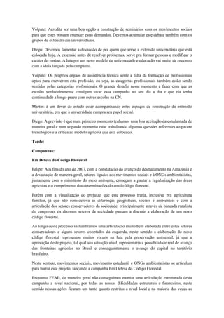 Volpato: Acredita ser uma boa opção a construção de seminários com os movimentos sociais
para que estes possam estender estas demandas. Devemos acumular este debate também com os
grupos de extensão das universidades.

Diego: Devemos fomentar a discussão de pra quem que serve a extensão universitária que está
colocada hoje. A extensão antes de resolver problemas, serve pra formar pessoas e modificar o
caráter do ensino. A luta por um novo modelo de universidade e educação vai muito de encontro
com a ideia lançada pela campanha.

Volpato: Os próprios órgãos de assistência técnica sente a falta da formação de profissionais
aptos para exercerem esta profissão, ou seja, as categorias profissionais também estão sendo
sentidas pelas categorias profissionais. O grande desafio nesse momento é fazer com que as
escolas verdadeiramente consigam tocar essa campanha no seu dia a dia e que ela tenha
continuidade a longo prazo com outras escolas na CN.

Martin: é um dever do estado estar acompanhando estes espaços de construção da extensão
universitária, pra que a universidade cumpra seu papel social.

Diego: A previsão é que num primeiro momento tenhamos uma boa aceitação da estudantada de
maneira geral e num segundo momento estar trabalhando algumas questões referentes ao pacote
tecnológico e a critica ao modelo agrícola que está colocado.

Tarde:

Campanhas:

Em Defesa do Código Florestal

Felipe: Aos fins do ano de 2007, com a constatação do avanço do desmatamento na Amazônia e
a devastação de maneira geral, setores ligados aos movimentos sociais e à ONGs ambientalistas,
juntamente com o ministério do meio ambiente, começam a pautar a regularização das áreas
agrícolas e o cumprimento das determinações do atual código florestal.

Porém com a visualização do prejuízo que este processo traria, inclusive pra agricultura
familiar, já que não considerava as diferenças geográficas, sociais e ambientais e com a
articulação dos setores conservadores da sociedade, principalmente através da bancada ruralista
do congresso, os diversos setores da sociedade passam a discutir a elaboração de um novo
código florestal.

Ao longo deste processo vislumbramos uma articulação muito bem elaborada entre estes setores
conservadores e alguns setores cooptados da esquerda, neste sentido a elaboração do novo
código florestal representou muitos recuos na luta pela preservação ambiental, já que a
aprovação deste projeto, tal qual sua situação atual, representaria a possibilidade real de avanço
das fronteiras agrícolas no Brasil e consequentemente o avanço do capital no território
brasileiro.

Neste sentido, movimentos sociais, movimento estudantil e ONGs ambientalistas se articulam
para barrar este projeto, lançando a campanha Em Defesa do Código Florestal.

Enquanto FEAB, de maneira geral não conseguimos montar uma articulação estruturada desta
campanha a nível nacional, por todas as nossas dificuldades estruturais e financeiras, neste
sentido nossas ações ficaram um tanto quanto restritas a nível local e na maioria das vezes as
 