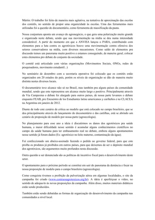 Mártin: O trabalho foi feito de maneira mais agitativa, na tentativa de aproximação das escolas
dos comitês, no sentido de propor uma organicidade às escolas. Uma das ferramentas mais
utilizadas foi a questão do documentário, como ferramenta de massificação da pauta.

Nossa conjuntura aponta um avanço do agronegócio, o que gera uma polarização muito grande
e organizada neste debate, sendo que sua movimentação na mídia se deu numa intensidade
considerável. A partir do momento em que a ANVISA lançou o PARA, contribuindo com
elementos para a luta contra os agrotóxicos houve uma movimentação contra ofensiva dos
setores conservadores na mídia, com diversos mecanismos. Como saldo de elementos pra
discussão temos um panorama muito positivo e estamos conseguindo, de maneira geral, colocar
estes elementos pro debate do conjunto da sociedade.

O comitê está articulado com várias organizações (Movimentos Sociais, ONGs, redes de
pesquisadores, movimento estudantil...)

No seminário de dezembro com a secretaria operativa foi colocado que os comitês estão
organizados em 20 estados do país, porém os níveis de organização se dão de maneira muito
distinta nestes diversos locais.

O documentário teve alcance não só no Brasil, mas também pra alguns países da comunidade
mundial, sendo que este representou um alcance muito largo e positivo. Principalmente através
da Via Campesina o debate foi alargado para outros países, de nossa parte levamos o debate
enquanto FEAB, pro Encuentro de los Estudiantes latino americanos y caribeños e no CLACEA
na Argentina em janeiro de 2012.

Diante de todo este cenário de crítica ao modelo que está colocado no campo brasileiro, que se
deu principalmente através do lançamento do documentário e das cartilhas, está se abrindo um
cenário de proposição de modelo por nossa parte (agroecologia).

No planejamento para esse ano a ideia é discutirmos os danos dos agrotóxicos pra saúde
humana, a maior dificuldade nesse sentido é acumular alguns conhecimentos científicos no
campo da saúde humana para ter embasamento real no debate, embora alguns apontamentos
nesse sentido já foram dados (Ex: agrotóxico no leite materno, contaminação da água).

Foi confeccionado um abaixo-assinado fazendo o pedido ao governo federal, para que este
proíba os produtos já proibidos em outros países, para que deixemos de ser o depósito mundial
dos agrotóxicos, são argumentos muito profundos nesta discussão.

Outra questão a ser denunciada são as políticas de incentivo fiscal para o desenvolvimento deste
setor.

O apontamento para o próximo período se constitui em sair do panorama da denúncia e focar na
nossa proposição de modelo para o campo brasileiro (agroecologia).

Como conquista tivemos a proibição da pulverização aérea em algumas localidades, o site da
campanha foi criado (www.contraosagrotoxicos.org.br). A ideia é aperfeiçoar o vídeo, no
sentido de adequa-lo às novas proposições da campanha. Além disso, muitos materiais didáticos
estão sendo produzidos.

Também estão sendo debatidas as formas de organização do desenvolvimento da campanha nas
comunidades a nível local.
 