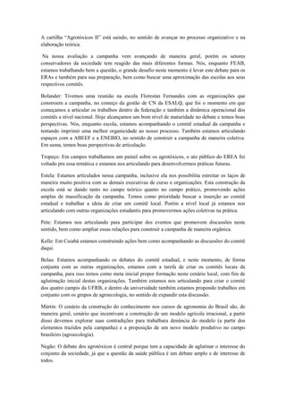 A cartilha “Agrotóxicos II” está saindo, no sentido de avançar no processo organizativo e na
elaboração teórica.

 Na nossa avaliação a campanha vem avançando de maneira geral, porém os setores
conservadores da sociedade tem reagido das mais diferentes formas. Nós, enquanto FEAB,
estamos trabalhando bem a questão, o grande desafio neste momento é levar este debate para os
ERAs e também para sua preparação, bem como buscar uma aproximação das escolas aos seus
respectivos comitês.

Bolander: Tivemos uma reunião na escola Florestan Fernandes com as organizações que
constroem a campanha, no começo da gestão de CN da ESALQ, que foi o momento em que
começamos a articular os trabalhos dentro da federação e também a dinâmica operacional dos
comitês a nível nacional. Hoje alcançamos um bom nível de maturidade no debate e temos boas
perspectivas. Nós, enquanto escola, estamos acompanhando o comitê estadual da campanha e
tentando imprimir uma melhor organicidade ao nosso processo. Também estamos articulando
espaços com a ABEEF e a ENEBIO, no sentido de construir a campanha de maneira coletiva.
Em suma, temos boas perspectivas de articulação.

Tropeço: Em campos trabalhamos um painel sobre os agrotóxicos, o ato público do EREA foi
voltado pra essa temática e estamos nos articulando para desenvolvermos práticas futuras.

Estela: Estamos articulados nessa campanha, inclusive ela nos possibilita estreitar os laços de
maneira muito positiva com as demais executivas de curso e organizações. Esta construção da
escola está se dando tanto no campo teórico quanto no campo prático, promovendo ações
amplas de massificação da campanha. Temos como prioridade buscar a inserção ao comitê
estadual e trabalhar a ideia de criar um comitê local. Porém a nível local já estamos nos
articulando com outras organizações estudantis para promovermos ações coletivas na prática.

Pete: Estamos nos articulando para participar dos eventos que promovem discussões neste
sentido, bem como ampliar essas relações para construir a campanha de maneira orgânica.

Kelle: Em Cuiabá estamos construindo ações bem como acompanhando as discussões do comitê
daqui.

Belau: Estamos acompanhando os debates do comitê estadual, e neste momento, de forma
conjunta com as outras organizações, estamos com a tarefa de criar os comitês locais da
campanha, para isso temos como meta inicial propor formação neste cenário local, com fim de
aglutinação inicial destas organizações. Também estamos nos articulando para criar o comitê
dos quatro campis da UFRB, e dentro da universidade também estamos propondo trabalhos em
conjunto com os grupos de agroecologia, no sentido de expandir esta discussão.

Mártin: O cenário da construção do conhecimento nos cursos de agronomia do Brasil são, de
maneira geral, cenário que incentivam a construção de um modelo agrícola irracional, a partir
disso devemos explorar suas contradições para trabalhara denúncia do modelo (a partir dos
elementos trazidos pela campanha) e a proposição de um novo modelo produtivo no campo
brasileiro (agroecologia).

Negão: O debate dos agrotóxicos é central porque tem a capacidade de aglutinar o interesse do
conjunto da sociedade, já que a questão da saúde pública é um debate amplo e de interesse de
todos.
 
