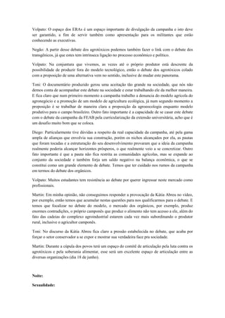 Volpato: O espaço dos ERAs é um espaço importante de divulgação da campanha e isto deve
ser garantido, a fim de servir também como apresentação para os militantes que estão
conhecendo as executivas.

Negão: A partir desse debate dos agrotóxicos podemos também fazer o link com o debate dos
transgênicos, já que estes tem intrínseca ligação no processo econômico e político.

Volpato: Na conjuntura que vivemos, as vezes até o próprio produtor está descrente da
possibilidade de produzir fora do modelo tecnológico, então o debate dos agrotóxicos colado
com a proposição de uma alternativa vem no sentido, inclusive de mudar este panorama.

Toni: O documentário produzido gerou uma aceitação tão grande na sociedade, que nós não
demos conta de acompanhar este debate na sociedade e estar trabalhando ele da melhor maneira.
E fica claro que num primeiro momento a campanha trabalho a denuncia do modelo agrícola do
agronegócio e a promoção de um modelo de agricultura ecológica, já num segundo momento a
proposição é se trabalhar de maneira clara a proposição da agroeocologia enquanto modelo
produtivo para o campo brasileiro. Outro fato importante é a capacidade de se casar este debate
com o debate da campanha da FEAB pela curricularização da extensão universitária, acho que é
um desafio muito bom que se coloca.

Diego: Particularmente tive dúvidas a respeito da real capacidade da campanha, até pela gama
ampla de alianças que envolvia sua construção, porém os nichos alcançados por ela, as pautas
que foram tocadas e a estruturação do seu desenvolvimento provaram que a ideia da campanha
realmente poderia alcançar horizontes prósperos, o que realmente veio a se concretizar. Outro
fato importante é que a pauta não fica restrita as comunidades agrícolas, mas se expande ao
conjunto da sociedade e também forja um saldo negativo na balança econômica, o que se
constitui como um grande elemento de debate. Temos que ter cuidado nos rumos da campanha
em termos do debate dos orgânicos.

Volpato: Muitos estudantes tem resistência ao debate por querer ingressar neste mercado como
profissionais.

Martin: Em minha opinião, não conseguimos responder a provocação da Kátia Abreu no vídeo,
por exemplo, então temos que acumular nestas questões para nos qualificarmos para o debate. E
temos que focalizar no debate do modelo, o mercado dos orgânicos, por exemplo, produz
enormes contradições, o próprio camponês que produz o alimento não tem acesso a ele, além do
fato das cadeias do complexo agroindustrial estarem cada vez mais subordinando o produtor
rural, inclusive o agricultor camponês.

Toni: No discurso da Kátia Abreu fica claro a pressão estabelecida no debate, que acaba por
forçar o setor conservador a se expor e mostrar sua verdadeira face pra sociedade.

Martin: Durante a cúpula dos povos terá um espaço do comitê de articulação pela luta contra os
agrotóxicos e pela soberania alimentar, esse será um excelente espaço de articulação entre as
diversas organizações (dia 18 de junho).



Noite:

Sexualidade:
 