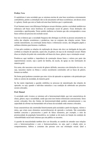 Prof(a). Vera

O capitalismo é uma sociedade que se estrutura encima de uma base econômica extremamente
contraditória, porém a contradição não se dá unicamente sob bases econômicas, um desses eixos
é o gênero. Sendo que este se funda sob uma base histórica que é o patriarcado.

O ser humano nasce com diferenças biológicas sexuais distintas, porém a sociedade também nos
referencia sob bases sócio históricas de construção social de gênero. Essas distinções são
construídas e aperfeiçoadas. Neste sentido mulheres ou homens que não correspondem a essas
bases sofrem um processo de exclusão social.

Isso nos evidencia que a sociedade burguesa não distingue ou divide as pessoas unicamente na
esfera das relações econômicas e produtivas, mas no conjunto das relações sociais. Neste
sentido naturalmente, na construção destas bases e referenciais sociais, são delegados papéis e
atributos distintos para homens e mulheres.

A luta pelo combate as relações de exploração de classes não deve ser desligada da luta pelo
combate as relações de opressão, sejam elas, de gênero, de raça ou de orientação sexual. Diante
disso as relações de poder são construídas sob bases de classe, gênero, raça e orientação sexual.

Pondera-se aqui também a importância da construção dessas bases e valores por parte das
superestruturas sociais, seja a partir da família, da escola, da igreja ou das instituições de
maneira geral.

Em suma, não nascemos com recorte de gênero definido, nascemos com distinções de sexo, ou
seja, nascemos macho ou fêmea e somos socialmente construídos sob as bases de gênero,
homem ou mulher.

De forma geral podemos constatar que estes vícios de opressão se espraiam e são praticados por
todos os setores da sociedade, de maneira geral.

Se faz muito importante a questão simbólica no processo de naturalização das relações de
opressão, ou seja, quando o individuo naturaliza a sua condição de submissão aos preceitos
sociais colocados.

Prof. Manuel

A sociedade onde vivemos se estrutura sob a heteronormatividade, que tem características de
classe, gênero, raça e sexualidade, sendo que estes tem limites referenciais convencionais. Seres
sociais colocados fora dos limites da heteronormatividade perdem automaticamente a sua
capacidade de afirmar sua humanidade sob as bases da sociedade onde estamos colocados.

Essas características são construídas historicamente pela sociedade a partir de dogmas, valores e
mitos, que criam esses elementos sociorreferenciais de opressão e exclusão. São construídos
também conceitos e preconceitos a partir de falsos elementos, por exemplo, o mito da
promiscuidade da população homoafetiva, na verdade se dá muito em função da condição de
vulnerabilidade social mais intensas que este público se encontra.

A questão da masculinidade também deve ser discutida, no sentido de entender suas relações
com o heterossexualismo e com o homossexualismo, ou seja, qual a relação entre os
comportamentos, hábitos e costumes das pessoas com sua orientação sexual. Qual a
 