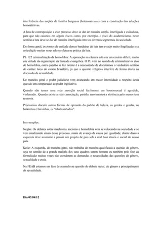 interferência das noções de família burguesa (heterossexuais) com a construção das relações
homoafetivas.

A luta de contraposição a este processo deve se dar de maneira ampla, interligada e cuidadosa,
para que não caiamos em alguns riscos como, por exemplo, o risco do academicismo, neste
sentido a luta deve se dar de maneira interligada entre os diversos segmentos da sociedade.

De forma geral, os pontos de unidade dessas bandeiras de luta tem estado muito fragilizadas e a
articulação muitas vezes não se efetua na prática da luta.

PL 122 criminalização da homofobia: A aprovação na câmara está em um cenário difícil, muito
em virtude da organização da bancada evangélica. O PL vem no sentido de criminalizar os atos
de homofobia, outra questão se faz latente é a necessidade de discutirmos o verdadeiro sentido
do caráter laico do estado brasileiro, já que a questão religiosa interfere de forma direta na
discussão da sexualidade.

De maneira geral o poder judiciário vem avançando em maior intensidade a respeito desta
questão em comparação ao poder legislativo.

Quando não temos uma rede proteção social facilmente um homossexual é agredido,
violentado.. Quando existe a rede (associação, partido, movimento) a violência pelo menos tem
resposta.

Precisamos discutir outras formas de opressão do padrão de beleza, os gordos e gordas, os
baixinhos e baixinhas, os “não bombados”.



Intervenções:

Negão: Os debates sobre machismo, racismo e homofobia vem se colocando na sociedade e se
vem sinalizando sinais desse processo, sinais de avanço da causa por igualdade, diante disso a
esquerda deve acumular e pensar um projeto de país sob a real base étnica e social do nosso
país.

Kelle: A esquerda, de maneira geral, não trabalha de maneira qualificada a questão de gênero,
seja no sentido de a grande maioria dos seus quadros serem homens ou também pelo fato da
formulação muitas vezes não atenderem as demandas e necessidades das questões de gênero,
sexualidade e etnia.

Na FEAB estamos em fase de acumulo na questão do debate racial, de gênero e principalmente
de sexualidade.




Dia 07/04/12
 