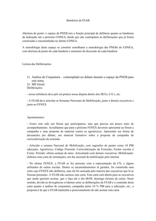 Bandeiras da FEAB



Abertura de ponto: o espaço da PNEB tem a função principal de deliberar quanto as bandeiras
da federação até o próximo CONEA, desde que não contrapõem as deliberações que já foram
construídas e encaminhadas no último CONEA.

A metodologia deste espaço se constitui semelhante a metodologia das PNEBs do CONEA,
com abertura de ponto de cada bandeira e momento de discussão de cada bandeira.



Leitura das Deliberações:



   1) Análise de Conjuntura – contemplado no debate durante o espaço da PNEB para
      este tema.
   2) ME Geral:
   Deliberações:

   - nossa militância deve pôr em pratica nossa disputa dentro dos DCEs, CA’s, etc.

   - A FEAB deve articular as Semanas Nacionais de Mobilização, junto a demais executivas e
   junto ao FENEX.



   Apontamentos:

   - Fenex tem sido um fórum que participamos, mas que precisa um pouco mais de
   acompanhamento. Acreditamos que para o próximo FENEX devemos apresentar ao fórum a
   campanha e uma proposta de material contra os agrotóxicos. Apresentar em forma de
   documento pra debate, um material formativo sobre a proposta da campanha de
   curricularização da extensão.

   - Articular a semana Nacional de Mobilização, com sugestões de pautas como 10 PIB
   educação, Agrotóxico, Código Florestal, Curricularização da Extensão, Fechar escolas é
   Crime. Período: ultima semana de maio. Articulando com demais executivas. Mobilização:
   elaborar uma carta de orientações; um dia nacional de mobilização pela internet.

   - No ultimo FENEX, a FEAB se fez presente com a representação da CN, e alguns
   militantes de outras escolas. Dentre os encaminhamentos lá gerados, foi construída uma
   carta cujo FENEX não deliberou, mas ela foi assinada pela maioria das executivas que lá se
   fizeram presentes. A FEAB não assinou esta carta. Esta carta está aberta para as executivas
   que ainda queiram assinar, que o faça até o dia 08/04, domingo (leitura da carta). Neste
   sentido, devido às divergências evidentes entre as deliberações da FEAB e o conteúdo desta
   carta quanto a análise de conjuntura, campanha pelos 10 % PIB para a educação, etc., a
   proposta é de que a FEAB mantenha o posicionamento de não assinar esta carta.
 