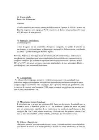 4) Universidade:
    Leitura das deliberações:

    Abertura:

    - Tendo em vista o processo da construção do Encontro de Egressos da FEAB, a ocorrer em
    Brasília, propomos neste espaço da PNEB o momento de darmos uma discutida sobre o que
    a FEAB espera de seus egressos.



    5) Formação Profissional:
    Abertura de ponto:

    - final de agosto vai ser construído o Congresso Camponês, no sentido de articular os
    movimentos os próximos passos na luta contra o agronegócio. Colocam como centralidade
    do debate a questão da luta pela Reforma Agrária.

Proposta: Proposta de elaboração de um documento pela CN sobre formação profissional e
questão agrária para colocar qual a necessidade de profissionais diferentes para contribuir no
congresso camponês que ocorrerá em agosto em Brasília que contará com a presença da Via,
FETAF e CONTAG, sendo um marco importante na articulação de mais setores para debater a
questão agrária e sua necessidade de reforma.




    6) Agroecologia:
- No CBA se observou poucas iniciativas e reflexões novas, quem vem acumulando mais
fortemente um processo de pensar um modelo de agroecologia transformador não participa do
congresso e pouco sistematiza estas concepções. Para o próximo período um apontamento seria
o exercício de construir uma brigada da FEAB para a jornada de agroecologia que acontece no
mês de julho, em Londrina – PR.




    7) Movimentos Sociais Populares:
    É importante que os grupos que constroem EIV façam um documento de acúmulo para a
    federação e não só relatos do que foi o EIV. Vai acontecer a cúpula dos povos em junho
    com um acampamento específico da via campesina e vão acontecer manifestações na data
    da cúpula. De 18 a 22 deste mês vai acontecer a 5 festa nacional das sementes crioulas. E no
    mês de abril temos também o Abril vermelho, construção dos movimentos sociais.



    8) Ciência e Tecnologia:
    - Devemos acumular na compreensão do que é, como é colocada a ciência e tecnologia hoje,
    cujo método de análise se da pela fragmentação do todo e o estudo aprofundado de uma das
 