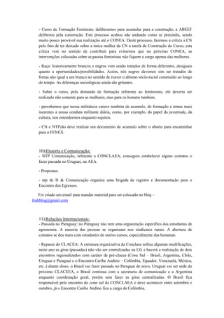 - Curso de Formação Feminista: deliberamos para acumular para a construção, a ABEEF
   deliberou pela construção. Este processo acabou não andando como se pretendia, sendo
   muito pouco provável sua realização até o CONEA. Deste processo, fazemos a critica a CN
   pelo fato de ter deixado sobre a única mulher da CN a tarefa de Construção do Curso, esta
   critica vem no sentido de contribuir para evitarmos que no próximo CONEA, as
   intervenções colocadas sobre as pautas feministas não fiquem a cargo apenas das mulheres.

   - Raça: historicamente brancos e negros vem sendo tratados de forma diferentes, desiguais
   quanto a oportunidades/possibilidades. Assim, nós negros devemos sim ser tratados de
   forma não igual a um branco no sentido de reaver o abismo sócio-racial construído ao longo
   do tempo. As diferenças sociológicas ainda são gritantes.

   - Sobre o curso, pela demanda de formação referente ao feminismo, ele deveria ser
   realizado não somente para as mulheres, mas para os homens também.

   - percebemos que nossa militância carece também de acumulo, de formação a temas mais
   inerentes a nossa conduta militante diária, como, por exemplo, do papel da juventude, da
   cultura, nos entendermos enquanto sujeitos.

   - CN e NTPzão deve realizar um documento de acumulo sobre o aborto para encaminhar
   para o FENEX.



   10) História e Comunicação:
   - NTP Comunicação, referente a CONCLAEA, conseguiu estabelecer alguns contatos e
   fazer passada no Uruguai, na AEA.

   - Propostas:

   - ntp de H & Comunicação organize uma brigada de registro e documentação para o
   Encontro dos Egressos.

    Foi criado um email para mandar material para ser colocado no blog –
feabblog@gmail.com



   11) Relações Internacionais:
   - Passada no Paraguay: no Paraguay não tem uma organização específico dos estudantes de
   agronomia. A maioria das pessoas se organizam nos sindicatos rurais. A abertura de
   contatos se deu mais com estudantes de outros cursos, especialmente das humanas.

   - Repasse do CLACEA: A estrutura organizativa da Conclaea sofreu algumas modificações,
   neste ano as giras (passadas) não vão ser centralizadas na CG e haverá a realização de dois
   encontros regionalizados com caráter de pré-clacea (Cone Sul – Brasil, Argentina, Chile,
   Uruguai e Paraguai e o Encontro Caribe Andino – Colômbia, Equador, Venezuela, México,
   etc..) diante disso, o Brasil vai fazer passada no Paraguai de novo, Uruguai vai ser sede do
   próximo CLACEEA, o Brasil continua com a secretaria de comunicação e a Argentina
   enquanto coordenação geral, porém sem fazer as giras centralizadas. O Brasil fica
   responsável pelo encontro do cone sul da CONCLAEA e deve acontecer entre setembro e
   outubro, já o Encontro Caribe Andino fica a cargo da Colômbia.
 