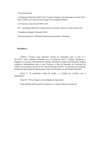 - Encaminhamentos:

   - Coordenação Brasil da CONCLAEA: Tropeço (Campos), Pete (Dourados) e Felipe (CN) -
   *até o CONEA, no Conea devemos eleger nova coordenação Brasil.

   - CO Encontro Cone Sul da CONCLAEA:

   CN + coordenação Brasil da Conclaea ficam de articular e definir a escola sede até maio.

   - Passadas no Paraguai: Dourados (Pete)

   Temos que pensar na viabilização financeira das passadas no Paraguai.




   Dia 08/04/12



        CONEA: Tivemos nosso Seminário Interno de Construção entre os dias 27 e
28/10/2011 onde realizamos formação com as professoras Rosi e Iolanda. Debatemos e
chegamos ao consenso com proposta de temática. Propomos a temática das Populações Negras,
voltando-se principalmente para o rural. Fechamos a data do Seminário de Construção do
CONEA que aconteceu nos dias 02, 03 e 04 de Dezembro de 2011. No seminário de construção
deliberamos pela temática proposta pela C.O que será abordada nos dois Painéis Principais:

      Painel I: “As populações negras do campo e a disputa por território com o
Agronegócio”

       Painel II: “O Povo Negro e a Consolidação da Agronomia”

       Ficou definida ainda a grade do Congresso e os outros espaços do congresso.
 
