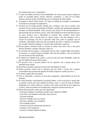 pro inimigo maior, real, o Capitalismo.
7) E como esse modelo controla a classe trabalhadora: Se vermos quem ocupa os cargos de
    poder na sociedade (igreja, reitores, diretores, vereadores,....), estes em sua ampla
    maioria, atuam de forma a contribuírem com a sustentação do atual modelo.
8) Corrupção no Brasil. Brasil ocupa o 59° lugar no ranking de corrupção. Levantamento
    foi baseado na percepção de empresários...
9) Passamos por um longo período achando que a mudança viria, mas no mudou, num
    momento em que muitos dos principais militantes e quadros das organizações populares
    entraram na institucionalidade. Outro processo que ocorreu foi de desmantelamento e
    desarticulação dos movimentos sociais, onde cada entidade/movimento/partido puxa pra
    um lado, inclusive com a dificuldade de construir lutas unitárias. Saem varias
    manifestações sobre a mesma pauta ao mesmo tempo e que não dialogam. Com o
    avanço da tecnologia, isso tem se agravado ainda mais, onde em qualquer casa há
    notebooks, dificultando ainda mais pra necessidade de reunir e organizar a juventude,
    por exemplo. Desafio de aglutinar e construir lutas unificadas e massivas.
10) Nossas pautas continuam sendo as mesmas de muitos anos atrás, como a luta pelos
    Direitos Humanos, moradia, educação, saúde, etc.
11) A juventude não tem espaço, o consumismo tomou conta, o capital impôs uma política
    de consumo e a venda da força de trabalho. Mas não tem trabalho, a eles se justificam
    que não há mão de obra qualificada.
12) O capital tem roubado nossa cultura, o jovem já não tem mais identidade, sendo um
    poço de depósito de uma cultura externa.
13) No governo Lula, o discurso político foi de esquerda, mas o projeto pouco teve
    apontado neste sentido.
14) Econômico: passamos ainda por processo de concentração de renda
15) Nestes governos, muitos são os ministros que tem caído, e muitas são as pautas
    conservadoras que passam pelo aparato do Estado (congresso, senado, governo...)
16) A reforma agrária não tem andado.
17) Tem se aumentado o comercio de terra para estrangeiros, especialmente em áreas de
    fronteira.
18) No atual momento, especialmente na questão urbana, o foco do governo é operar para
    os grandes eventos que serão sediados no Brasil, como é o caso da Copa do Mundo,
    Olimpíadas, etc. onde a pobreza e os pobres estão sendo removidos de seus lugares de
    vivência, sendo escondidos da sociedade para a burguesia internacional não ver.
19) Diante destes desafios, temos que estar organizados:
    - Formação ideológica: formação de quadros, para atuarem nos MSPs;
    - Fazer lutas: com bandeiras unificadas, lutas massivas.
    - Ter pauta unificada
    - Priorizar o trabalho com a juventude
    - Priorizar o trabalho com as mulheres
    - Fazer trabalho de base
    - Construir meios de comunicação alternativos
    - Fortalecer a Via Campesina
    - Construir o Projeto Popular da Nação.


   Abertura para debate:
 