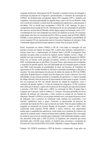 ocupação da Reitoria. Participaram da PS. Puxaram o seminário interno de formação e
construção da proposta do Congresso e posteriormente, o seminário de construção do
CONEA. Se dividiram para acompanhar alguns EIVs enquanto CPP’s e também com
estagiários. Estiveram participando de algumas lutas, como a da Via em Brasília. Estão
com a tarefa de constituir o comitê local da campanha dos agrotóxicos, onde puxaram 2
atividades. Vão se dividir para acompanhar o ERA NE e SE. Santiago foi para o
acampamento da juventude da Via AL. Participaram do ato na comunidade do quilombo
dos macacos, em área dita da Marinha. Rolou alguns espaços de formação, como o CF1.
A mulherada de Cruz está compondo um coletivo de mulheres na escola. No momento,
estão dando mais foco na construção dos Pre- ERAs na escola, onde há FEAB, ABEEF,
ENEBio e cursos próximos como de Agroecologia. Estão avaliando a possibilidade de
enviar enquanto CO um representante para os Encontros Regionais de todo país. Estão
visualizando alguns professores para toparem a somar força no projeto de EIV.

Rural: Assumiram no ultimo CONEA a CR III. Com todas as limitações do ano
passado, tiveram um repasse da antiga CR3. A partir disso fizeram o planejamento e
tiraram como foco a reaproximação do Espírito Santo à FEAB. Conseguiram fazer
passadas em quase todas as escolas da regional, menos Campos, Lavras e Alegre. O
trabalho tem sido construído junto com a ABEEF, que é também Regional da ABEEF.
Neste ano, já fizeram varias passadas novamente, inclusive em instituições que são
IFES. Já preparando para os pré-ERAs. Em santa Teresa, aproveitaram pra acompanhar
o seminário de questão agrária, mas com dificuldade por ter limitações quanto a relação
com MSP. Estão pensando na possibilidade de fazer um Encontro de Estudantes de
Agronomia no ES, estarão afinando as conversas e pensando metodologia e data para o
encontro. Na rural, participaram do processo de debate da eleição do DCE da UFRRJ,
onde parte do grupo passou a compor uma das chapas, que venceu o processo. Isso com
dificuldades, já que estavam puxando as campanhas do agrotóxico e o abaixo assinado
do código florestal, além do processo de aproximação de mais gente ao grupo. A escola
tem na construção do EIV um método diferente de seleção de estagiários, como o
seminário de questão Agrária e a Carta de Intenção dos estagiários. O EIV aconteceu
mais tarde que os demais, e agora está em processo de avaliação, pra logo mais já passar
a articular o EIV 2013. Estão junto a MOC na construção do ERA. O grupo hoje é
composto por 9 pessoas, sendo 8 mulheres e 1 homem. Estiveram pensando em novos
métodos de dialogar nas calouradas, e disto resultou na criação de um Fanzine da
federação. Durante o CONEA, era um grupo bastante novo, com gente de poucos meses
de federação, mas o processo de construção estão sentindo um crescimento e um
acúmulo significativo para o grupo. Estiveram se aproximando do processo de
construção da Cúpula dos Povos que acontecerá em Junho. Parte do grupo também está
engajado na construção do Levante Popular da Juventude, e outros no DCE. Estão
construindo ainda enquanto FEAB, ABEEF e outros coletivos, uma organicidade
melhor para a campanha dos agrotóxicos. Estão ainda com a proposta de construir um
material de acúmulo sobre o desenvolvimento deste trabalho enquanto CR e um resgate
da instância, para servir de acumulo para a federação. Estão debatendo também, a partir
das discussões feitas após o XXI CLACEA, na Argentina, das instancias que foram
destinadas para a FEAB, neste sentido, se dispõem para assumirem a construção do
Encontro do Cone Sul da CONCLAEA (Chile, Argentina, Uruguai, Paraguai, Brasil).

Campos: No CONEA assumiram o NTP de historia e comunicação. Logo após, em
 