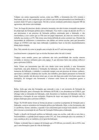 Volpato: em outras organizações sociais, como nos MSPs, a ferramenta dos GTs existem e
funcionam, pois ali são compostas por um coletivo que tem uma permanência na contribuição e
acumulo deste GT para a organização. Devido a nossas condições particulares enquanto ME de
agronomia, não temos esta realidade.

Toni: Ao longo do processo, desde o primeiro momento, nós não tivemos avançando nas pautas
de proposição de formação política para a federação. Fica muito a cargo da decisão da CN, e o
que precisamos é um processo de formação política continuada para a federação, e não
momentânea, a isso vemos que as CRs tem um papel importante, de estar em sintonia entre o
trabalho nas escolas e a CN. Não temos uma forma definida de como construir isso. Portanto da
necessidade de refletirmos e construirmos este debate em nossas escolas, para que possamos
chegar ao CONEA com algo mais elaborado e podermos fazer os devidos encaminhamentos
diante desta situação.

Pete: Não entendo de como se propõe uma extinção de um GT sem uma proposta.

(esclarescimento: a proposta é que as escolas discutam sobre isto até o conea)

Tropeço: neste sentido, penso que realmente não teria possibilidade das escolas estarem
enviando os mesmos militantes para este espaço. E que devemos fazer este esforço reflexivo
para o próximo CONEA.

Stela: Temos um instrumento que não veio dando certo neste período, é uma ferramenta
importante, mas pela dinâmica e limitações da federação, não veio funcionando. Para outras
instancias da federação, o trabalho é construído sempre com um processo de leitura, conhecer,
aproximar e entender a dinâmica das escolas, dos trabalhos, para depois pensarmos na forma de
atuar. Neste sentido, não devemos temer que, se caso não haja uma saída viável para sanar estas
limitações, de extinguir esta ferramenta e criarmos outra forma de avançarmos quanto a
formação.



Belau: Acho que uma das formações que antecede a esta, é um momento de formação da
própria federação, para a formação dos militantes da FEAB, e isso desemboca no CONEA, que
abrange todas as demandas da federação, onde discutimos as bandeiras da federação, mas não
debatemos a formação de seus militantes. Proposta de trazer um espaço de formação sobre a
própria federação para o próximo CONEA.

Diego: Na FEAB muitas foram as formas de pensar e construir as propostas de formação para a
federação, como os seminários de formação política pra federação. Hoje, o criar ferramentas não
é o problema, formas, métodos, a questão é nos colocarmos para avançar neste desafio. A FEAB
deve retomar a construção de um Plano de Formação Política para a federação.

Negão: o desafio da formação política na federação surge nas escolas, onde não se tem claro a
funcionalidade e o quando puxar espaços como CF1, etc. Esta construção deve ser constante. E
esta constância deve ser também a nível geral da federação.

Volpato: avaliando hoje os espaços de formação que a FEAB tem, ou constrói, são os EIVs, mas
que é uma formação a parte da vida da federação.
 
