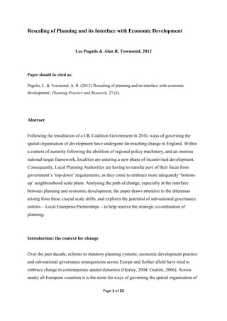 Rescaling of Planning and its Interface with Economic Development


                            Lee Pugalis & Alan R. Townsend, 2012




Paper should be cited as:

Pugalis, L. & Townsend, A. R. (2012) 'Rescaling of planning and its interface with economic
development', Planning Practice and Research, 27 (4).




Abstract


Following the installation of a UK Coalition Government in 2010, ways of governing the
spatial organisation of development have undergone far-reaching change in England. Within
a context of austerity following the abolition of regional policy machinery, and an onerous
national target framework, localities are entering a new phase of incentivised development.
Consequently, Local Planning Authorities are having to transfer part of their focus from
government’s ‘top-down’ requirements, as they come to embrace more adequately ‘bottom-
up’ neighbourhood scale plans. Analysing the path of change, especially at the interface
between planning and economic development, the paper draws attention to the dilemmas
arising from these crucial scale shifts, and explores the potential of sub-national governance
entities – Local Enterprise Partnerships – to help resolve the strategic co-ordination of
planning.




Introduction: the context for change


Over the past decade, reforms to statutory planning systems, economic development practice
and sub-national governance arrangements across Europe and further afield have tried to
embrace change in contemporary spatial dynamics (Healey, 2004; Gualini, 2006). Across
nearly all European countries it is the norm for ways of governing the spatial organisation of

                                           Page 1 of 25
 