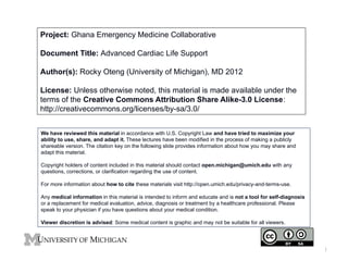 Project: Ghana Emergency Medicine Collaborative
Document Title: Advanced Cardiac Life Support
Author(s): Rocky Oteng (University of Michigan), MD 2012
License: Unless otherwise noted, this material is made available under the
terms of the Creative Commons Attribution Share Alike-3.0 License:
http://creativecommons.org/licenses/by-sa/3.0/
We have reviewed this material in accordance with U.S. Copyright Law and have tried to maximize your
ability to use, share, and adapt it. These lectures have been modified in the process of making a publicly
shareable version. The citation key on the following slide provides information about how you may share and
adapt this material.
Copyright holders of content included in this material should contact open.michigan@umich.edu with any
questions, corrections, or clarification regarding the use of content.
For more information about how to cite these materials visit http://open.umich.edu/privacy-and-terms-use.
Any medical information in this material is intended to inform and educate and is not a tool for self-diagnosis
or a replacement for medical evaluation, advice, diagnosis or treatment by a healthcare professional. Please
speak to your physician if you have questions about your medical condition.
Viewer discretion is advised: Some medical content is graphic and may not be suitable for all viewers.

1

 
