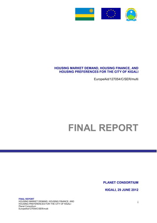 FINAL REPORT
HOUSING MARKET DEMAND, HOUSING FINANCE, AND
HOUSING PREFERENCES FOR THE CITY OF KIGALI
Planet Consortium
EuropeAid/127054/C/SER/multi
i
HOUSING MARKET DEMAND, HOUSING FINANCE, AND
HOUSING PREFERENCES FOR THE CITY OF KIGALI
EuropeAid/127054/C/SER/multi
FINAL REPORT
PLANET CONSORTIUM
KIGALI, 29 JUNE 2012
 