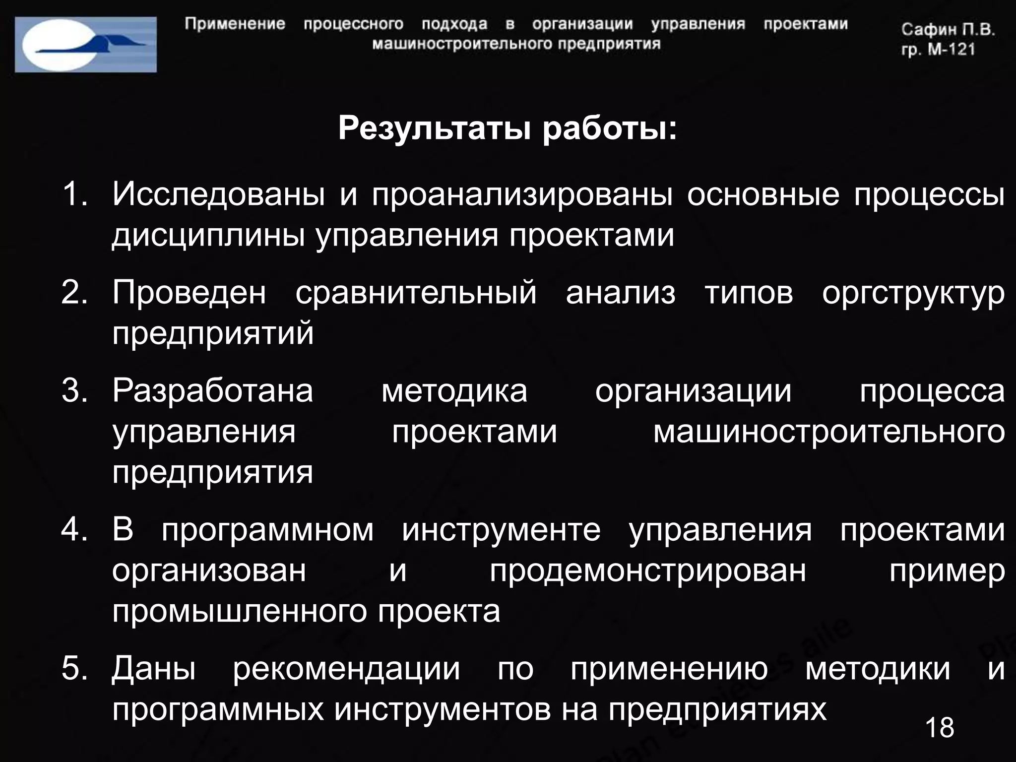 Результаты работы:
1. Исследованы и проанализированы основные процессы
   дисциплины управления проектами
2. Проведен сравнительный анализ типов оргструктур
   предприятий
3. Разработана     методика    организации   процесса
   управления      проектами      машиностроительного
   предприятия
4. В программном инструменте управления проектами
   организован    и    продемонстрирован   пример
   промышленного проекта
5. Даны рекомендации по применению методики          и
   программных инструментов на предприятиях
                                                18
 