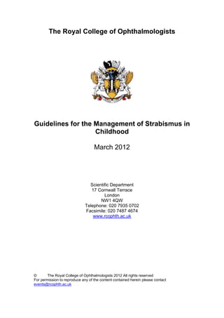 The Royal College of Ophthalmologists
Guidelines for the Management of Strabismus in
Childhood
March 2012
Scientific Department
17 Cornwall Terrace
London
NW1 4QW
Telephone: 020 7935 0702
Facsimile: 020 7487 4674
www.rcophth.ac.uk
© The Royal College of Ophthalmologists 2012 All rights reserved
For permission to reproduce any of the content contained herein please contact
events@rcophth.ac.uk
 