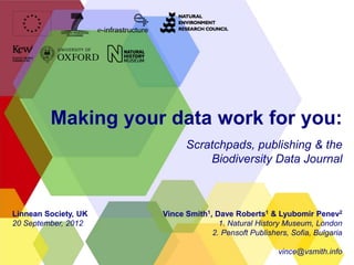 Making your data work for you:
                            Scratchpads, publishing & the
                                Biodiversity Data Journal



Linnean Society, UK   Vince Smith1, Dave Roberts1 & Lyubomir Penev2
20 September, 2012                   1. Natural History Museum, London
                                   2. Pensoft Publishers, Sofia, Bulgaria

                                                      vince@vsmith.info
 
