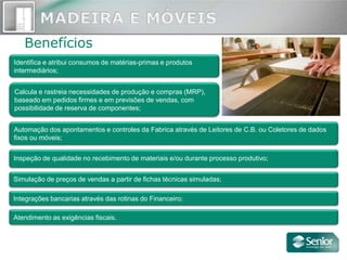 Benefícios
Identifica e atribui consumos de matérias-primas e produtos
intermediários;


Calcula e rastreia necessidades de produção e compras (MRP),
baseado em pedidos firmes e em previsões de vendas, com
possibilidade de reserva de componentes;


Automação dos apontamentos e controles da Fabrica através de Leitores de C.B. ou Coletores de dados
fixos ou móveis;


Inspeção de qualidade no recebimento de materiais e/ou durante processo produtivo;


Simulação de preços de vendas a partir de fichas técnicas simuladas;

Integrações bancarias através das rotinas do Financeiro;

Atendimento as exigências fiscais.
 