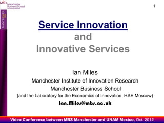 O
MIIR
                                                                             1




                    Service Innovation
                           and
                   Innovative Services

                                    Ian Miles
                Manchester Institute of Innovation Research
                      Manchester Business School
          (and the Laboratory for the Economics of Innovation, HSE Moscow)
                             Ian.Miles@mbs.ac.uk

       Video Conference between MBS Manchester and UNAM Mexico, Oct. 2012
 
