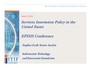 June 5, 2012


Services Innovation Policy in the
United States

EPISIS Conference

Stephen Ezell, Senior Analyst

Information Technology
and Innovation Foundation
 