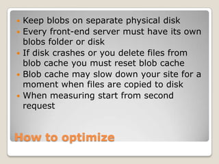 How to optimize
 Keep blobs on separate physical disk
 Every front-end server must have its own
blobs folder or disk
 If disk crashes or you delete files from
blob cache you must reset blob cache
 Blob cache may slow down your site for a
moment when files are copied to disk
 When measuring start from second
request
 