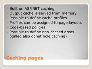 Caching pages
 Built on ASP.NET caching
 Output cache is served from memory
 Possible to define cache profiles
 Profiles can be assigned to page layouts
 Code-based policies
 Possible to define non-cached areas
(called also donut hole caching)
 