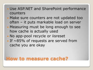 How to measure cache?
 Use ASP.NET and SharePoint performance
counters
 Make sure counters are not updated too
often – it puts markable load on server
 Measuring must be long enough to see
how cache is actually used
 No app-pool recycle or iisreset
 If ~85% of requests are served from
cache you are okay
 