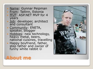About me
 Name: Gunnar Peipman
 From: Tallinn, Estonia
 MVP: ASP.NET MVP for 4
years
 Job: developer, architect
and consultant
 Community: ENETA,
speaker, blogger
 Hobbies: new technology,
heavy metal, beers,
national cuisines, travelling
 Happy boyfriend, father,
step father and owner of
funny white rabbit 
 
