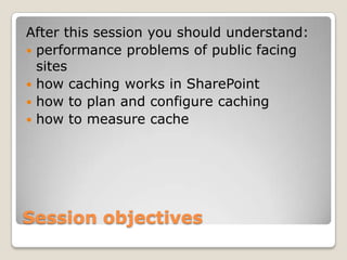 Session objectives
After this session you should understand:
 performance problems of public facing
sites
 how caching works in SharePoint
 how to plan and configure caching
 how to measure cache
 