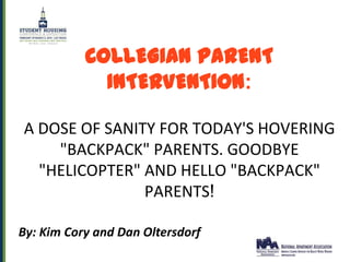 COLLEGIAN PARENT
             INTERVENTION:

A DOSE OF SANITY FOR TODAY'S HOVERING
    "BACKPACK" PARENTS. GOODBYE
  "HELICOPTER" AND HELLO "BACKPACK"
               PARENTS!

By: Kim Cory and Dan Oltersdorf
 