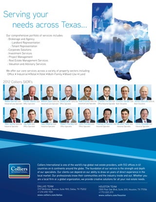 Serving your
   needs across Texas...
          Our comprehensive portfolio of services includes:
           > Brokerage and Agency

                > Landlord Representation

               > Tenant Representation

           > Corporate Solutions

           > Investment Services

           > Project Management

           > Real Estate Management Services

           > Valuation and Advisory Services



          We offer our core services across a variety of property sectors including:
           Office • Industrial • Retail • Hotel • Multi-Family • Mixed-Use • Land

 2012 Colliers SIOR’s
HOUSTON




                                                          HOUSTON




                                                                                      HOUSTON




                                                                                                              HOUSTON




                                                                                                                                             HOUSTON




                                                                                                                                                                           HOUSTON




                                                                                                                                                                                                         HOUSTON
                              DALLAS




      WalkerBarnett SIOR            Hunter Blanks SIOR William Byrd SIOR,CCIM David Carter SIOR,CCIM Todd Emonds SIOR,CCIM Charles Fertitta SIOR Charles Herder SIOR James Glanville SIOR,CRE
      Industrial/Land Specialist Office Specialist          Industrial/Land Specialist Office Specialist        Industrial/Land Specialist       Office/Industrial Specialist Multi-Discipline            Multi-Discipline
                              HOUSTON




                                                          HOUSTON




                                                                                      HOUSTON




                                                                                                              HOUSTON




                                                                                                                                                                           HOUSTON
DALLAS




                                                                                                                                             DALLAS




                                                                                                                                                                                                         DALLAS
      Allen Gump SIOR,CCIM Jay Kyle SIOR                    Gary Mabray SIOR              Robert Parsley SIOR John Parsley SIOR Thomas O. Pearson SIOR Micahel Taetz SIOR                                      Chris Teesdale SIOR
      Industrial Specialist         Office Specialist       Industrial Specialist         Office Specialist      Office Specialist           Industrial Specialist               Industrial Specialist         Industrial Specialist




                                                        Colliers International is one of the world’s top global real estate providers, with 512 offices in 61
                                                        countries on 6 continents around the globe. The foundation of our service is the strength and depth
                                                        of our specialists. Our clients can depend on our ability to draw on years of direct experience in the
                                                        local market. Our professionals know their communities and the industry inside and out. Whether you
                                                        are a local firm or a global organization, we provide creative solutions for all your real estate needs.

                                                        DALLAS TEAM                                                                                    HOUSTON TEAM
                                                        1717 McKinney Avenue, Suite 900, Dallas, TX 75202                                              1300 Post Oak Blvd, Suite 200, Houston, TX 77056
                                                        +1 214 692 1100                                                                                +1 713 222 2111
                                                        www.colliers.com/dallas                                                                        www.colliers.com/houston
                                                                                                                                                                     Our Knowledge is your Property
 