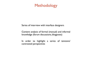 Methodology



Series of interview with interface designers

Content analysis of formal (manual) and informal
knowledge (forum discussions, blogposts)

In order to highlight a series of tensions/
contrasted perspectives
 
