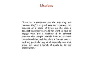 Useless


“Icons on a computer are the way they are
because they're a good way to represent the
concept of a block of bytes on the disc, a
concept that many users do not want to have to
engage with. But a calendar is an abstract
concept that people already have an accurate
mental model of, and therefore it doesn't have to
look any particular way at all, especially now that
we're just using a bunch of pixels to do the
presentation.”
 