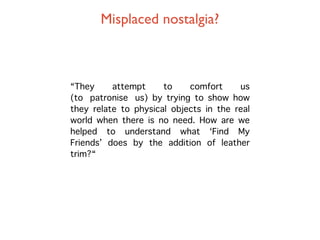 Misplaced nostalgia?



“They     attempt     to    comfort     us
(to patronise us) by trying to show how
they relate to physical objects in the real
world when there is no need. How are we
helped to understand what ‘Find My
Friends’ does by the addition of leather
trim?“
 