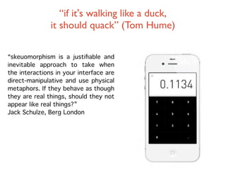 “if it's walking like a duck,
               it should quack” (Tom Hume)

“skeuomorphism is a justiﬁable and
inevitable approach to take when
the interactions in your interface are
direct-manipulative and use physical
metaphors. If they behave as though
they are real things, should they not
appear like real things?”
Jack Schulze, Berg London
 